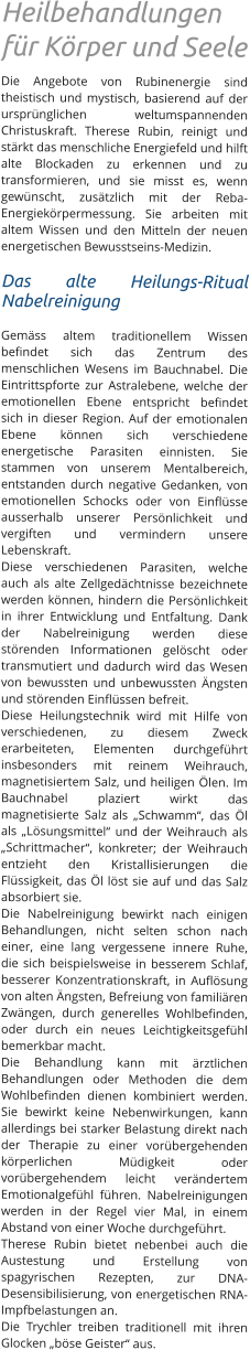 Heilbehandlungen für Körper und Seele Die Angebote von Rubinenergie sind theistisch und mystisch, basierend auf der ursprünglichen weltumspannenden Christuskraft. Therese Rubin, reinigt und stärkt das menschliche Energiefeld und hilft alte Blockaden zu erkennen und zu transformieren, und sie misst es, wenn gewünscht, zusätzlich mit der Reba- Energiekörpermessung. Sie arbeiten mit altem Wissen und den Mitteln der neuen energetischen Bewusstseins-Medizin.  Das alte Heilungs-Ritual Nabelreinigung  Gemäss altem traditionellem Wissen befindet sich das Zentrum des menschlichen Wesens im Bauchnabel. Die Eintrittspforte zur Astralebene, welche der emotionellen Ebene entspricht befindet sich in dieser Region. Auf der emotionalen Ebene können sich verschiedene energetische Parasiten einnisten. Sie stammen von unserem Mentalbereich, entstanden durch negative Gedanken, von emotionellen Schocks oder von Einflüsse ausserhalb unserer Persönlichkeit und vergiften und vermindern unsere Lebenskraft.  Diese verschiedenen Parasiten, welche auch als alte Zellgedächtnisse bezeichnete werden können, hindern die Persönlichkeit in ihrer Entwicklung und Entfaltung. Dank der Nabelreinigung werden diese störenden Informationen gelöscht oder transmutiert und dadurch wird das Wesen von bewussten und unbewussten Ängsten und störenden Einflüssen befreit. Diese Heilungstechnik wird mit Hilfe von verschiedenen, zu diesem Zweck erarbeiteten, Elementen durchgeführt insbesonders mit reinem Weihrauch, magnetisiertem Salz, und heiligen Ölen. Im Bauchnabel plaziert wirkt das magnetisierte Salz als „Schwamm“, das Öl als „Lösungsmittel“ und der Weihrauch als „Schrittmacher“, konkreter; der Weihrauch entzieht den Kristallisierungen die Flüssigkeit, das Öl löst sie auf und das Salz absorbiert sie.  Die Nabelreinigung bewirkt nach einigen Behandlungen, nicht selten schon nach einer, eine lang vergessene innere Ruhe, die sich beispielsweise in besserem Schlaf, besserer Konzentrationskraft, in Auflösung von alten Ängsten, Befreiung von familiären Zwängen, durch generelles Wohlbefinden, oder durch ein neues Leichtigkeitsgefühl bemerkbar macht. Die Behandlung kann mit ärztlichen Behandlungen oder Methoden die dem Wohlbefinden dienen kombiniert werden. Sie bewirkt keine Nebenwirkungen, kann allerdings bei starker Belastung direkt nach der Therapie zu einer vorübergehenden körperlichen Müdigkeit oder vorübergehendem leicht verändertem Emotionalgefühl führen. Nabelreinigungen werden in der Regel vier Mal, in einem Abstand von einer Woche durchgeführt.  Therese Rubin bietet nebenbei auch die Austestung und Erstellung von spagyrischen Rezepten, zur DNA-Desensibilisierung, von energetischen RNA-Impfbelastungen an.   Die Trychler treiben traditionell mit ihren Glocken „böse Geister“ aus.
