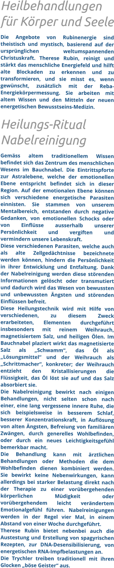 Heilbehandlungen für Körper und Seele Die Angebote von Rubinenergie sind theistisch und mystisch, basierend auf der ursprünglichen weltumspannenden Christuskraft. Therese Rubin, reinigt und stärkt das menschliche Energiefeld und hilft alte Blockaden zu erkennen und zu transformieren, und sie misst es, wenn gewünscht, zusätzlich mit der Reba- Energiekörpermessung. Sie arbeiten mit altem Wissen und den Mitteln der neuen energetischen Bewusstseins-Medizin.  Heilungs-Ritual Nabelreinigung  Gemäss altem traditionellem Wissen befindet sich das Zentrum des menschlichen Wesens im Bauchnabel. Die Eintrittspforte zur Astralebene, welche der emotionellen Ebene entspricht befindet sich in dieser Region. Auf der emotionalen Ebene können sich verschiedene energetische Parasiten einnisten. Sie stammen von unserem Mentalbereich, entstanden durch negative Gedanken, von emotionellen Schocks oder von Einflüsse ausserhalb unserer Persönlichkeit und vergiften und vermindern unsere Lebenskraft.  Diese verschiedenen Parasiten, welche auch als alte Zellgedächtnisse bezeichnete werden können, hindern die Persönlichkeit in ihrer Entwicklung und Entfaltung. Dank der Nabelreinigung werden diese störenden Informationen gelöscht oder transmutiert und dadurch wird das Wesen von bewussten und unbewussten Ängsten und störenden Einflüssen befreit. Diese Heilungstechnik wird mit Hilfe von verschiedenen, zu diesem Zweck erarbeiteten, Elementen durchgeführt insbesonders mit reinem Weihrauch, magnetisiertem Salz, und heiligen Ölen. Im Bauchnabel plaziert wirkt das magnetisierte Salz als „Schwamm“, das Öl als „Lösungsmittel“ und der Weihrauch als „Schrittmacher“, konkreter; der Weihrauch entzieht den Kristallisierungen die Flüssigkeit, das Öl löst sie auf und das Salz absorbiert sie.  Die Nabelreinigung bewirkt nach einigen Behandlungen, nicht selten schon nach einer, eine lang vergessene innere Ruhe, die sich beispielsweise in besserem Schlaf, besserer Konzentrationskraft, in Auflösung von alten Ängsten, Befreiung von familiären Zwängen, durch generelles Wohlbefinden, oder durch ein neues Leichtigkeitsgefühl bemerkbar macht. Die Behandlung kann mit ärztlichen Behandlungen oder Methoden die dem Wohlbefinden dienen kombiniert werden. Sie bewirkt keine Nebenwirkungen, kann allerdings bei starker Belastung direkt nach der Therapie zu einer vorübergehenden körperlichen Müdigkeit oder vorübergehendem leicht verändertem Emotionalgefühl führen. Nabelreinigungen werden in der Regel vier Mal, in einem Abstand von einer Woche durchgeführt.  Therese Rubin bietet nebenbei auch die Austestung und Erstellung von spagyrischen Rezepten, zur DNA-Desensibilisierung, von energetischen RNA-Impfbelastungen an.   Die Trychler treiben traditionell mit ihren Glocken „böse Geister“ aus.